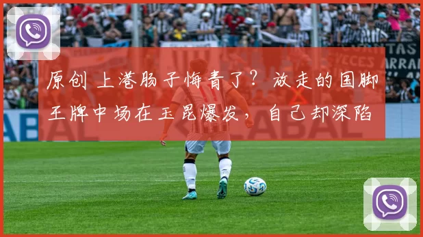原创 上港肠子悔青了？放走的国脚王牌中场在玉昆爆发，自己却深陷泥潭