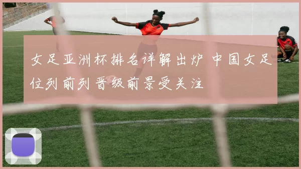 女足亚洲杯排名详解出炉 中国女足位列前列晋级前景受关注