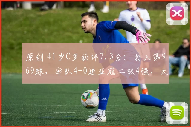 原创 41岁C罗获评7.3分：打入第969球，率队4-0进亚冠二级4强，太牛了