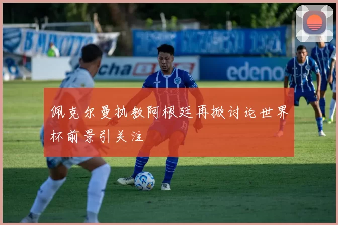 佩克尔曼执教阿根廷再掀讨论世界杯前景引关注