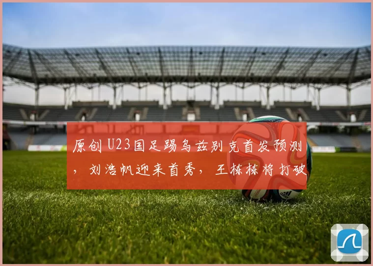 原创 U23国足踢乌兹别克首发预测,刘浩帆迎来首秀,王栋栋将打破进球荒