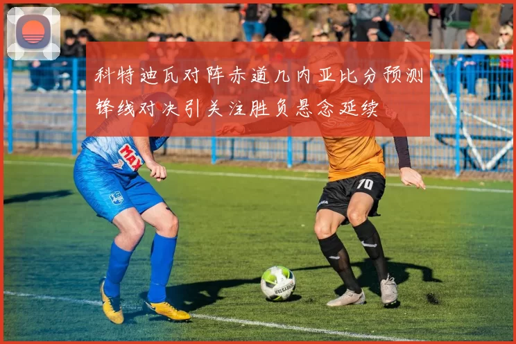 科特迪瓦对阵赤道几内亚比分预测锋线对决引关注胜负悬念延续