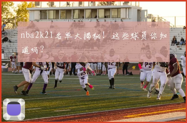 nba2k21名单大揭秘!这些球员你知道吗?