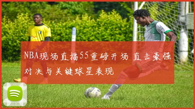NBA现场直播55重磅开场 直击豪强对决与关键球星表现