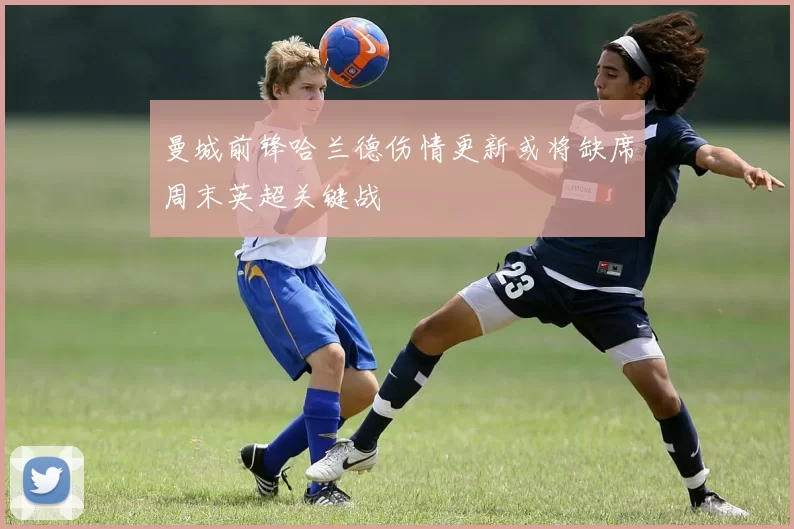 曼城前锋哈兰德伤情更新或将缺席周末英超关键战
