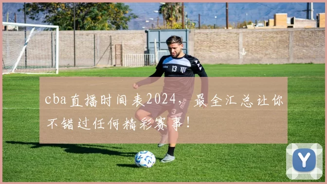 cba直播时间表2024，最全汇总让你不错过任何精彩赛事！