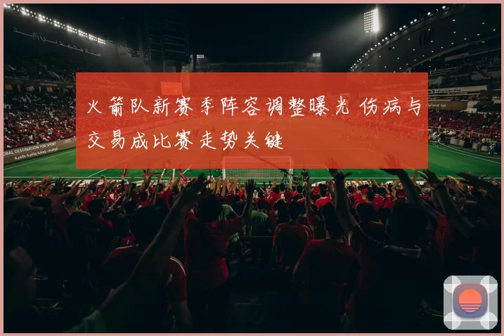 火箭队新赛季阵容调整曝光 伤病与交易成比赛走势关键