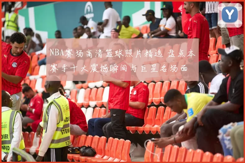 NBA赛场高清篮球照片精选 盘点本赛季十大震撼瞬间与巨星名场面