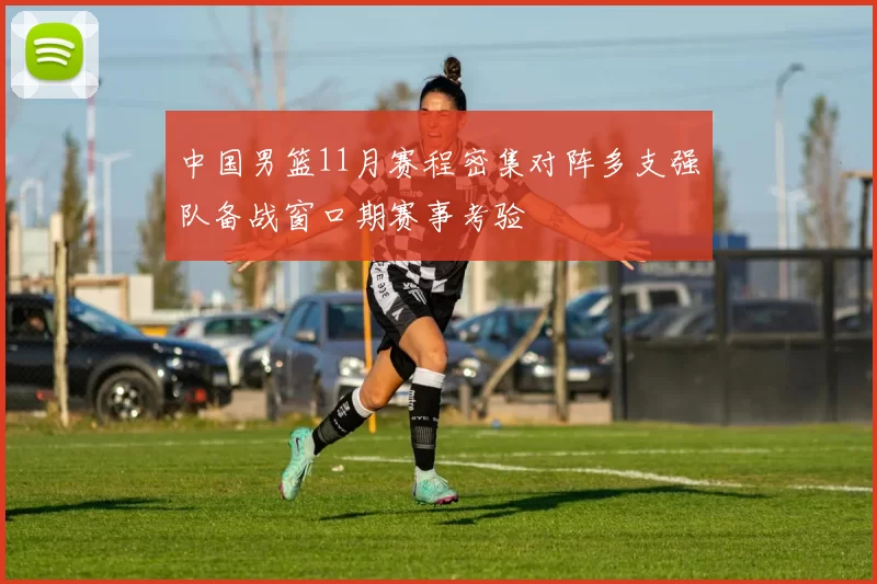 中国男篮11月赛程密集对阵多支强队备战窗口期赛事考验