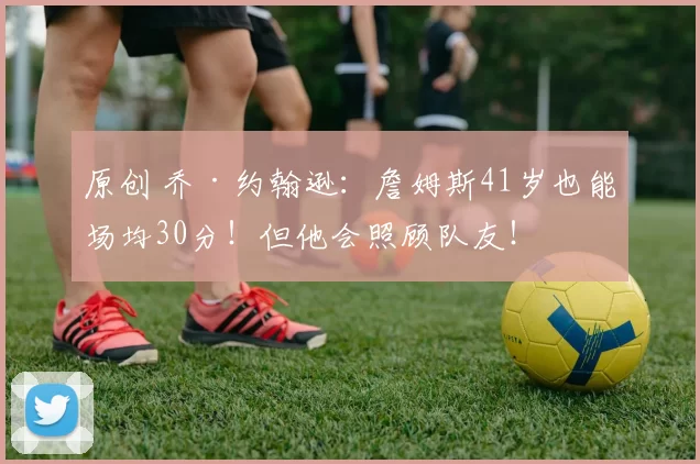 原创 乔·约翰逊：詹姆斯41岁也能场均30分！但他会照顾队友！