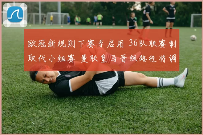 欧冠新规则下赛季启用 36队联赛制取代小组赛 曼联皇马晋级路径将调整