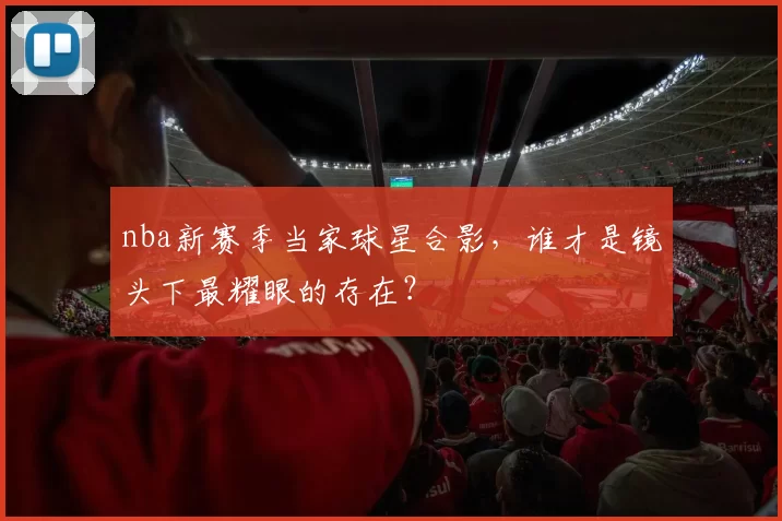 nba新赛季当家球星合影，谁才是镜头下最耀眼的存在？