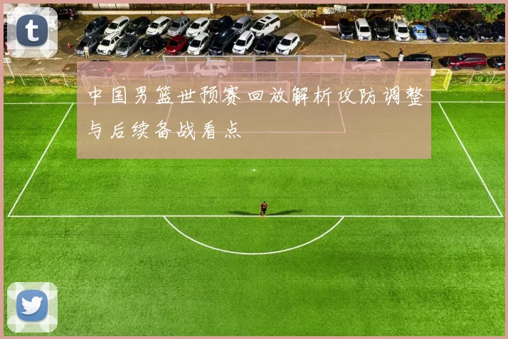 中国男篮世预赛回放解析攻防调整与后续备战看点