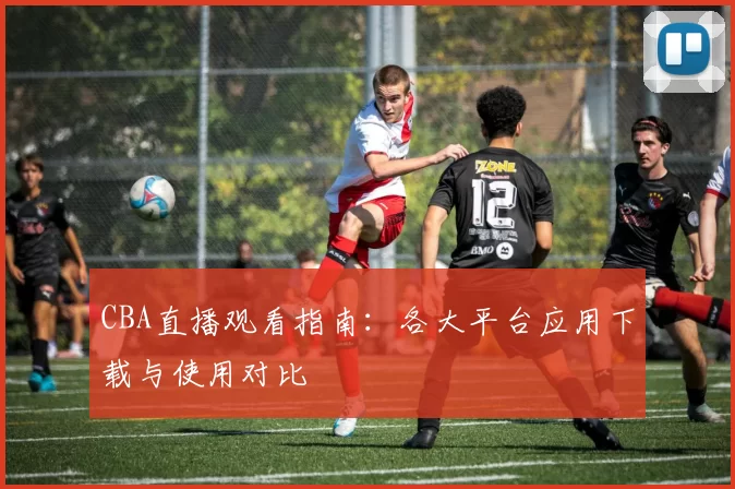 CBA直播观看指南：各大平台应用下载与使用对比