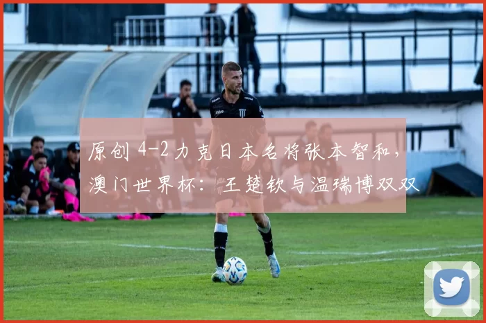 原创 4-2力克日本名将张本智和，澳门世界杯：王楚钦与温瑞博双双挺进16强