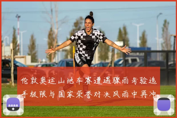 伦敦奥运山地车赛遭遇骤雨考验选手极限与国家荣誉对决风雨中再冲