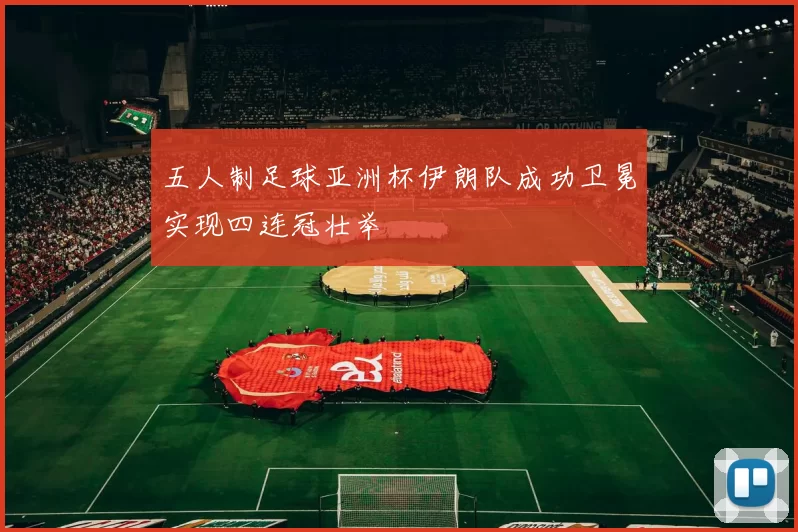 五人制足球亚洲杯伊朗队成功卫冕实现四连冠壮举