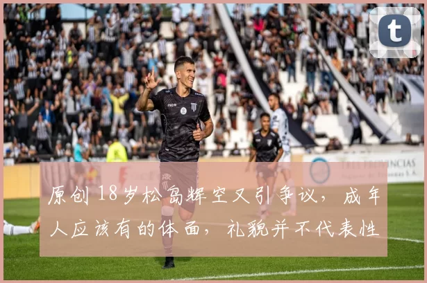 原创 18岁松岛辉空又引争议，成年人应该有的体面，礼貌并不代表性格