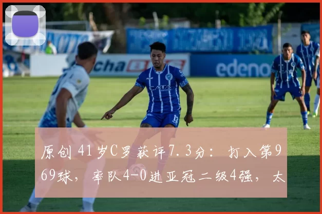 原创 41岁C罗获评7.3分：打入第969球，率队4-0进亚冠二级4强，太牛了