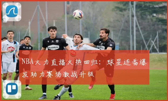 NBA火力直播火热回归:球星连番爆发助力赛场激战升级