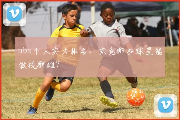 nba个人实力排名，究竟哪些球星能傲视群雄？