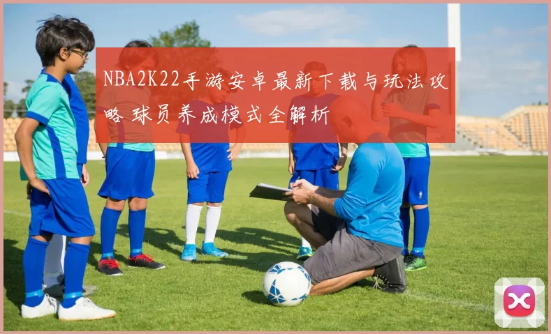 NBA2K22手游安卓最新下载与玩法攻略 球员养成模式全解析