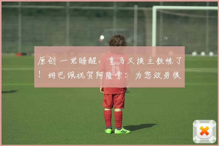 原创 一觉睡醒，皇马又换主教练了！姆巴佩祝贺阿隆索：为您效劳很荣幸