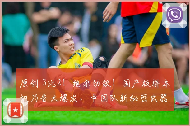 原创 3比2！绝杀劲敌！国产版桥本帆乃香大爆发，中国队新秘密武器出炉