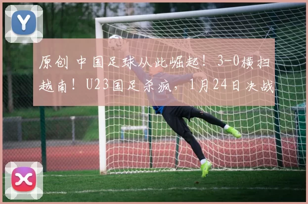 原创 中国足球从此崛起！3-0横扫越南！U23国足杀疯，1月24日决战日本，这次要让冠军奖杯姓“中”！