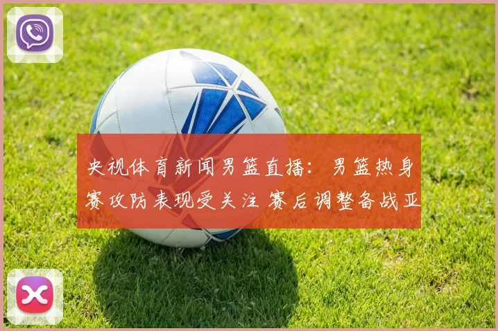 央视体育新闻男篮直播：男篮热身赛攻防表现受关注 赛后调整备战亚洲赛场