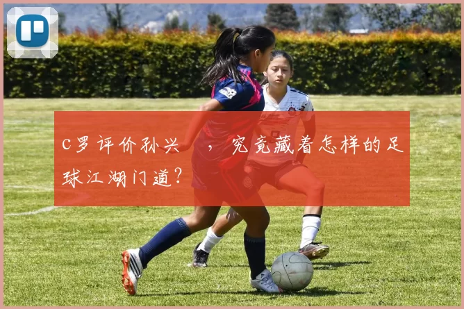 c罗评价孙兴慜，究竟藏着怎样的足球江湖门道？