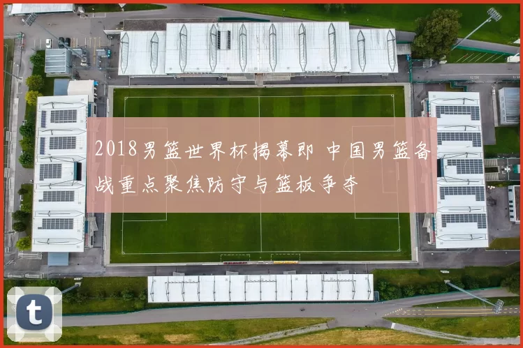 2018男篮世界杯揭幕即 中国男篮备战重点聚焦防守与篮板争夺