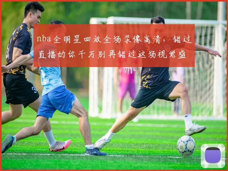 nba全明星回放全场录像高清，错过直播的你千万别再错过这场视觉盛宴！
