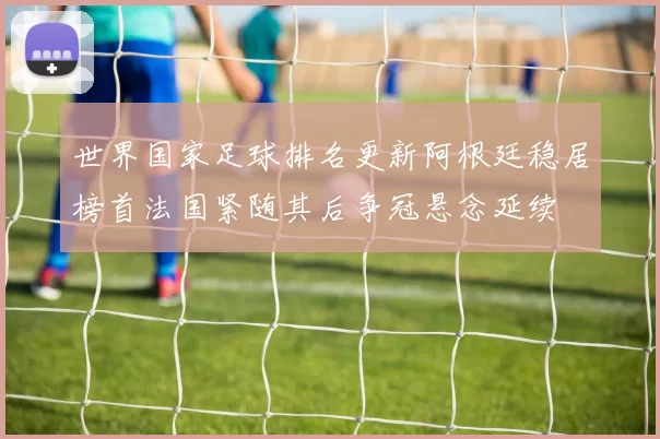 世界国家足球排名更新阿根廷稳居榜首法国紧随其后争冠悬念延续