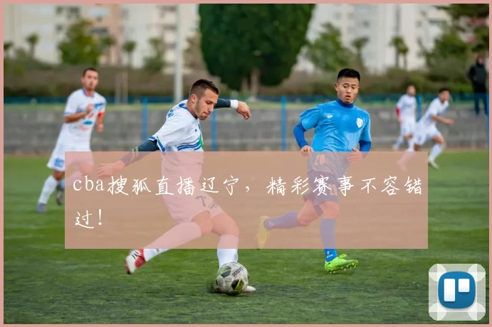 cba搜狐直播辽宁，精彩赛事不容错过！