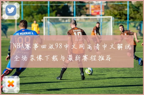 NBA赛事回放98中文网高清中文解说全场录像下载与最新赛程推荐