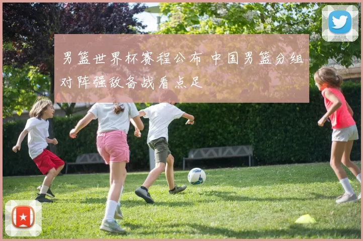 男篮世界杯赛程公布 中国男篮分组对阵强敌备战看点足