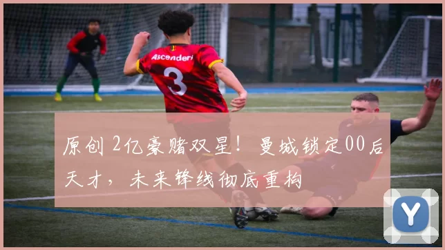 原创 2亿豪赌双星！曼城锁定00后天才，未来锋线彻底重构