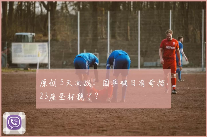 原创 5天决战！国乒破日有奇招，23座圣杯稳了？