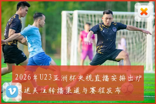 2026年U23亚洲杯央视直播安排出炉球迷关注转播渠道与赛程发布