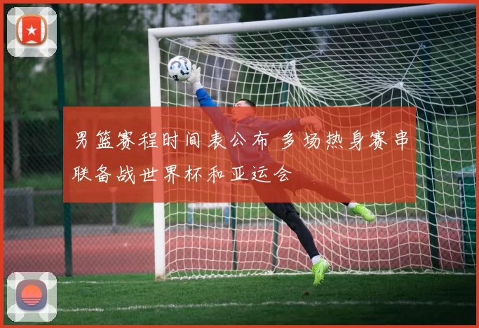 男篮赛程时间表公布 多场热身赛串联备战世界杯和亚运会