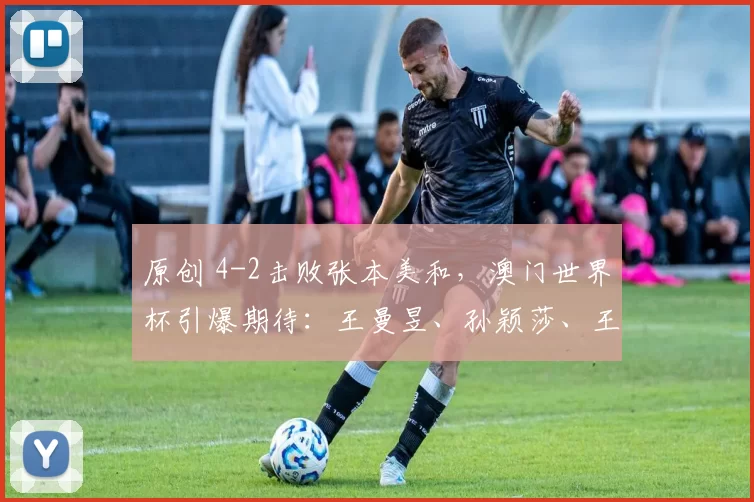 原创 4-2击败张本美和，澳门世界杯引爆期待：王曼昱、孙颖莎、王艺迪冲刺冠军