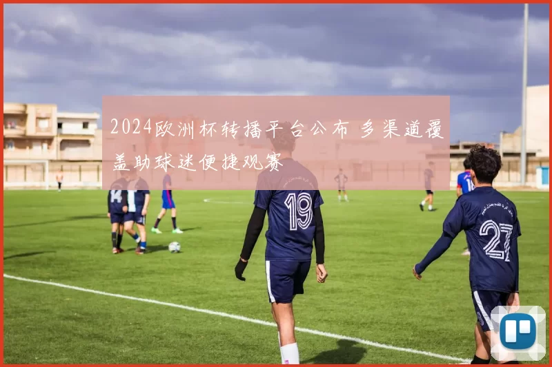 2024欧洲杯转播平台公布 多渠道覆盖助球迷便捷观赛