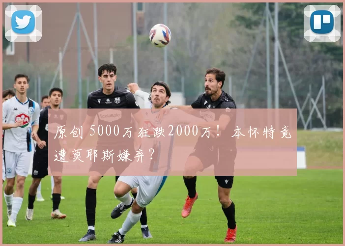 原创 5000万狂跌2000万！本怀特竟遭莫耶斯嫌弃？