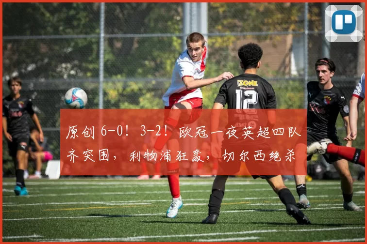 原创 6-0！3-2！欧冠一夜英超四队齐突围，利物浦狂轰，切尔西绝杀逆袭
