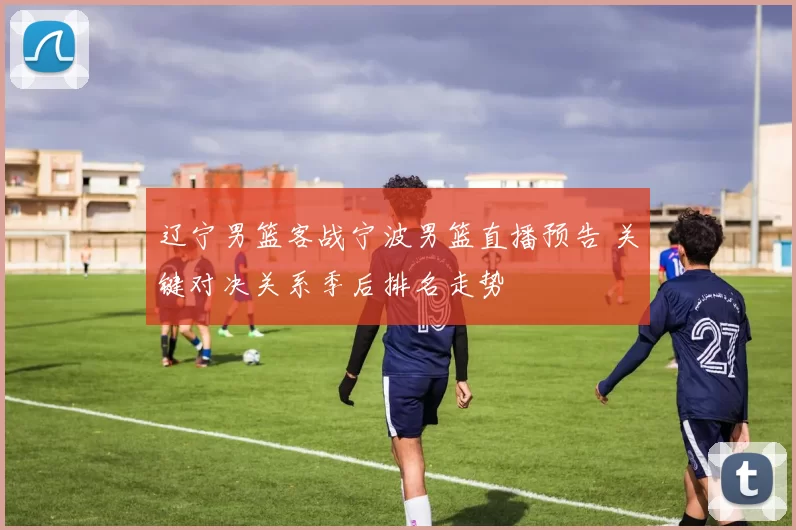 辽宁男篮客战宁波男篮直播预告 关键对决关系季后排名走势