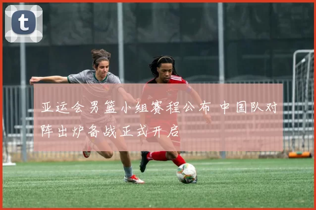 亚运会男篮小组赛程公布 中国队对阵出炉备战正式开启