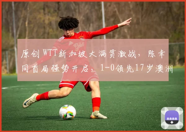 原创 WTT新加坡大满贯激战,陈幸同首局强势开启,1-0领先17岁澳洲新星