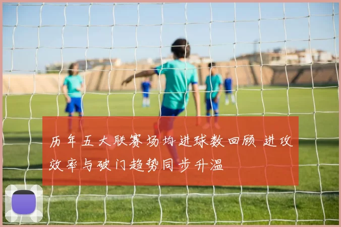 历年五大联赛场均进球数回顾 进攻效率与破门趋势同步升温