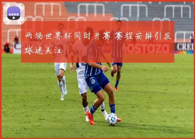 两场世界杯同时开赛 赛程安排引发球迷关注